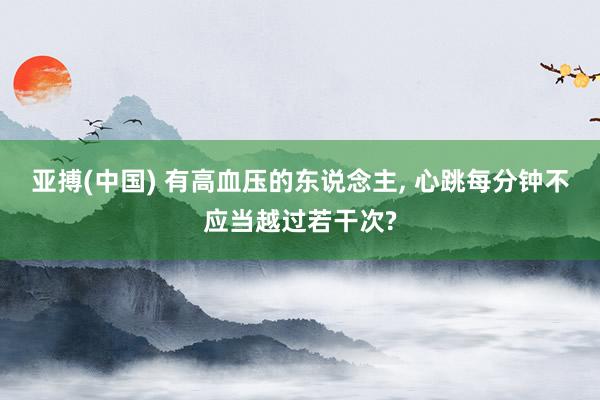 亚搏(中国) 有高血压的东说念主， 心跳每分钟不应当越过若干次?