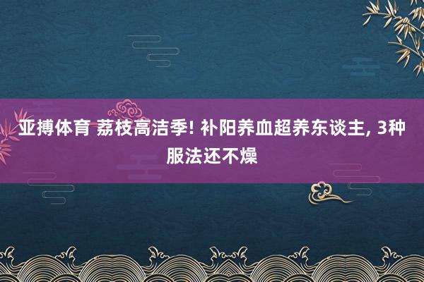 亚搏体育 荔枝高洁季! 补阳养血超养东谈主， 3种服法还不燥