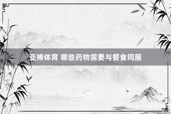 亚搏体育 哪些药物需要与餐食同服