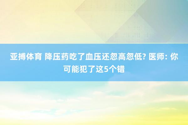 亚搏体育 降压药吃了血压还忽高忽低? 医师: 你可能犯了这5个错
