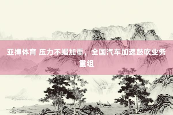 亚搏体育 压力不竭加重，全国汽车加速鼓吹业务重组