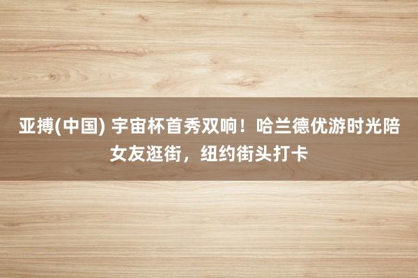亚搏(中国) 宇宙杯首秀双响！哈兰德优游时光陪女友逛街，纽约街头打卡