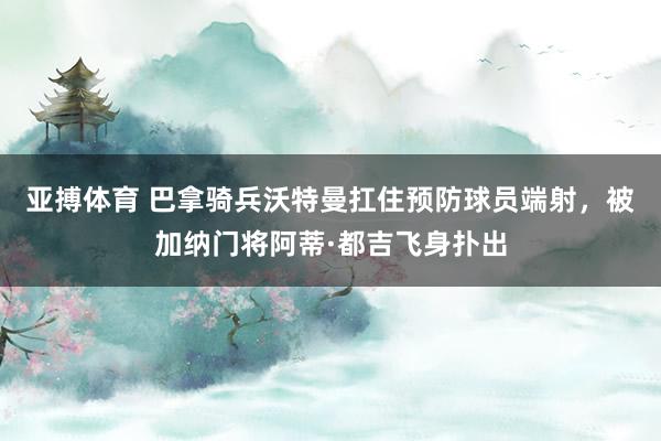 亚搏体育 巴拿骑兵沃特曼扛住预防球员端射，被加纳门将阿蒂·都吉飞身扑出