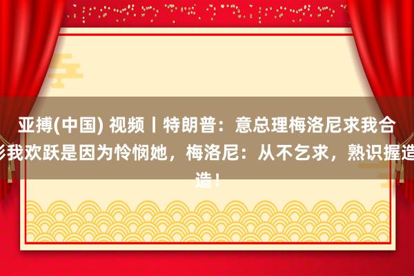 亚搏(中国) 视频丨特朗普：意总理梅洛尼求我合影我欢跃是因为怜悯她，梅洛尼：从不乞求，<a href=