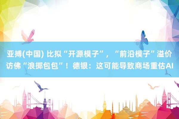 亚搏(中国) 比拟“开源模子”,“前沿模子”溢价访佛“浪掷包包”!德银:这可能导致商场重估AI